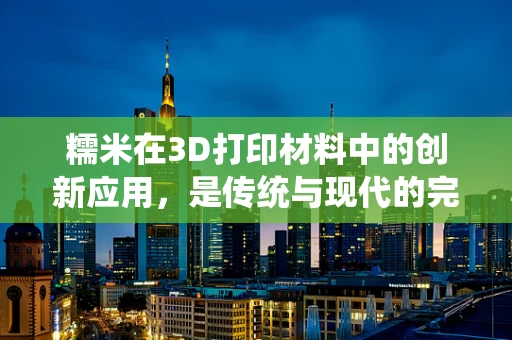 糯米在3D打印材料中的创新应用，是传统与现代的完美融合吗？