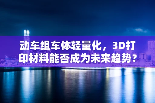 动车组车体轻量化，3D打印材料能否成为未来趋势？