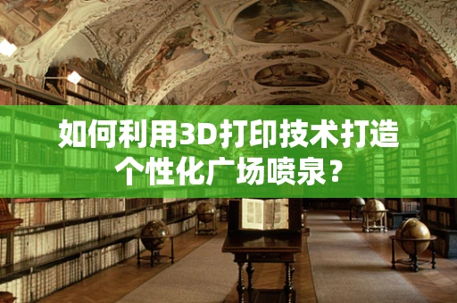 如何利用3D打印技术打造个性化广场喷泉？