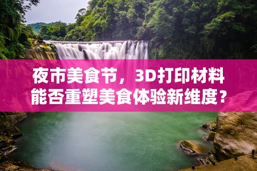 夜市美食节，3D打印材料能否重塑美食体验新维度？