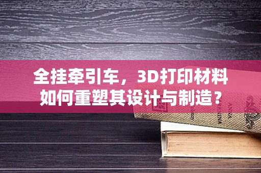 全挂牵引车，3D打印材料如何重塑其设计与制造？