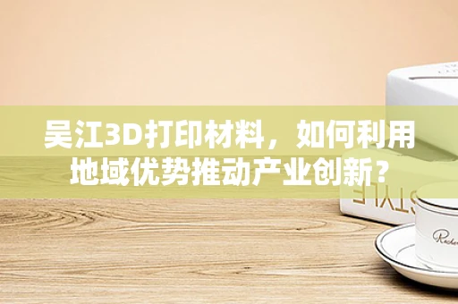 吴江3D打印材料，如何利用地域优势推动产业创新？
