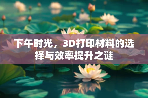 下午时光，3D打印材料的选择与效率提升之谜