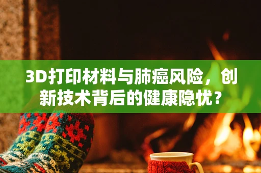 3D打印材料与肺癌风险，创新技术背后的健康隐忧？