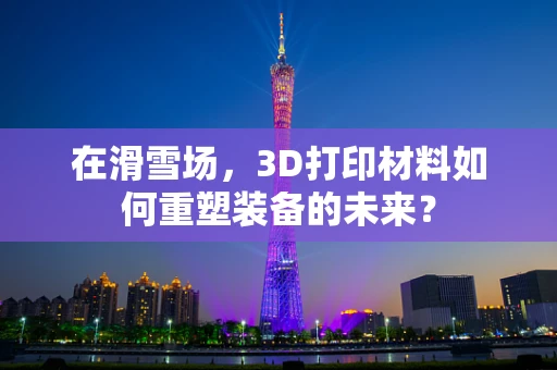 在滑雪场，3D打印材料如何重塑装备的未来？