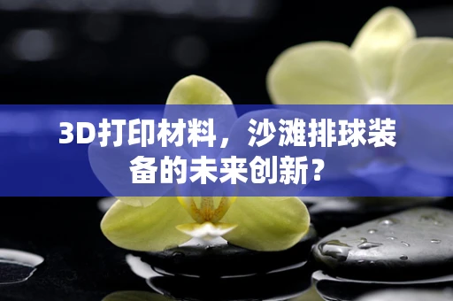 3D打印材料，沙滩排球装备的未来创新？