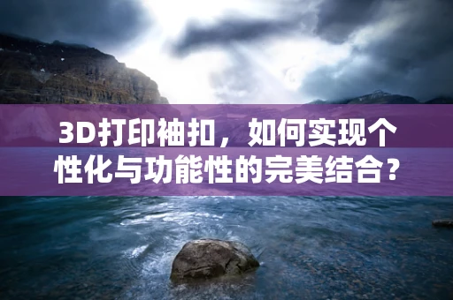3D打印袖扣，如何实现个性化与功能性的完美结合？