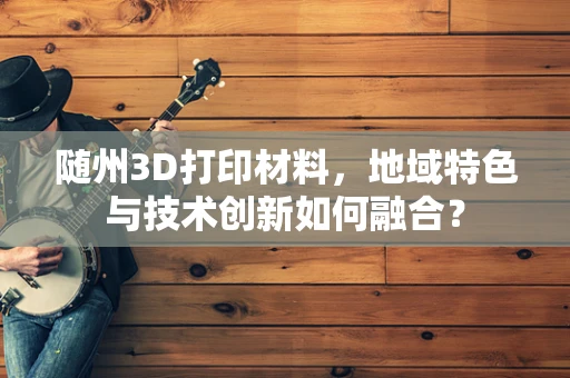随州3D打印材料，地域特色与技术创新如何融合？