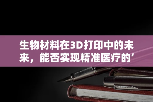生物材料在3D打印中的未来，能否实现精准医疗的‘定制化’？