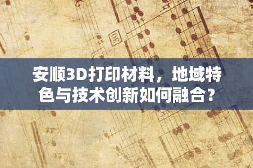 安顺3D打印材料，地域特色与技术创新如何融合？