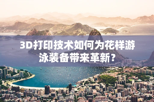 3D打印技术如何为花样游泳装备带来革新？