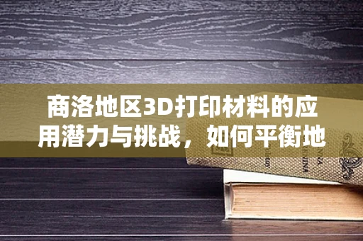 商洛地区3D打印材料的应用潜力与挑战，如何平衡地域特色与技术创新？