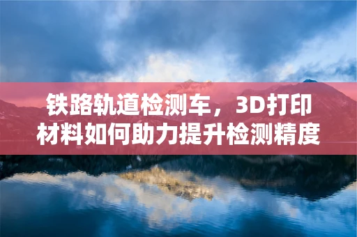 铁路轨道检测车，3D打印材料如何助力提升检测精度与效率？