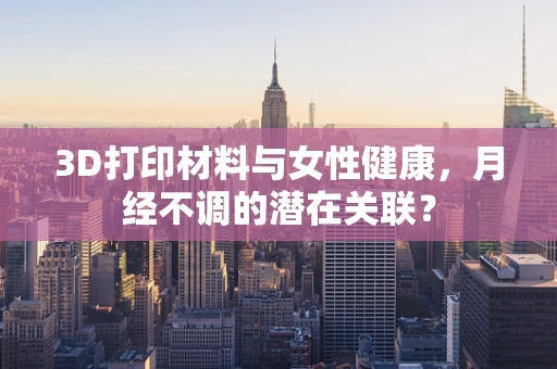 3D打印材料与女性健康，月经不调的潜在关联？