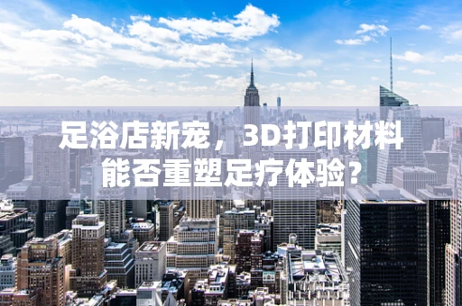 足浴店新宠，3D打印材料能否重塑足疗体验？