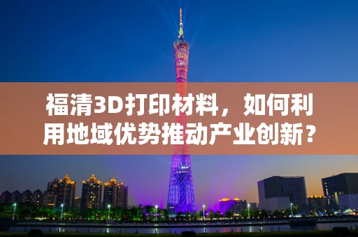 福清3D打印材料，如何利用地域优势推动产业创新？
