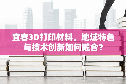 宜春3D打印材料，地域特色与技术创新如何融合？