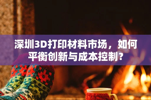 深圳3D打印材料市场，如何平衡创新与成本控制？
