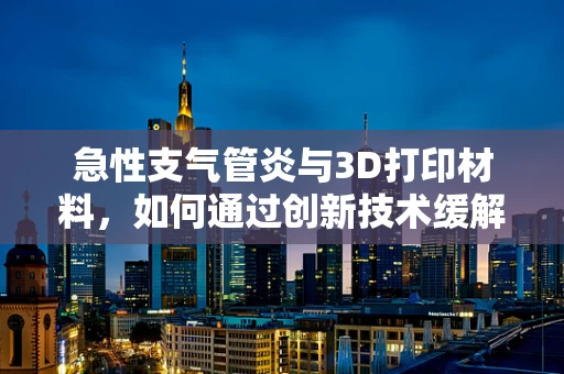 急性支气管炎与3D打印材料，如何通过创新技术缓解患者呼吸难题？