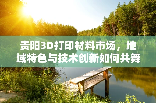 贵阳3D打印材料市场，地域特色与技术创新如何共舞？