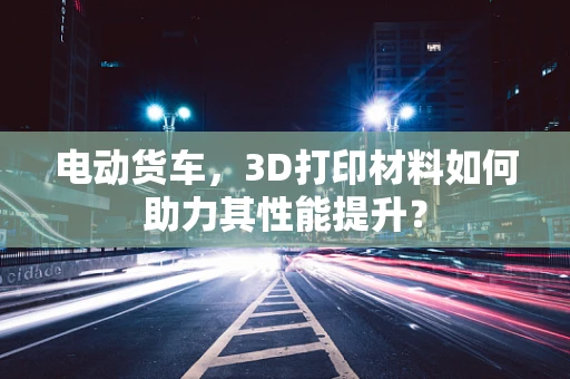 电动货车，3D打印材料如何助力其性能提升？