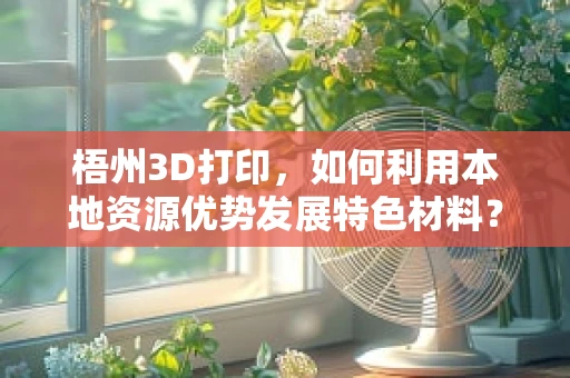 梧州3D打印，如何利用本地资源优势发展特色材料？