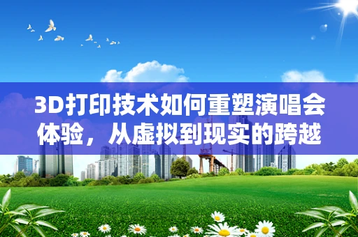 3D打印技术如何重塑演唱会体验，从虚拟到现实的跨越？