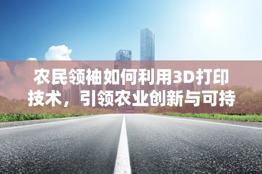 农民领袖如何利用3D打印技术，引领农业创新与可持续发展？