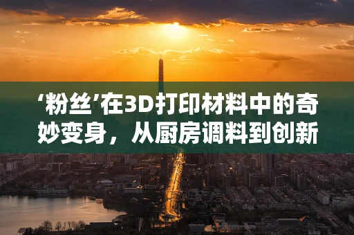 ‘粉丝’在3D打印材料中的奇妙变身，从厨房调料到创新工具