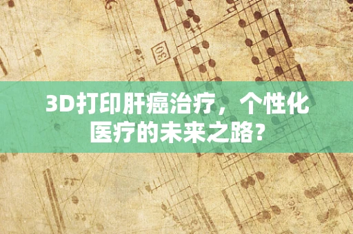 3D打印肝癌治疗，个性化医疗的未来之路？