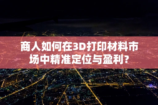 商人如何在3D打印材料市场中精准定位与盈利？