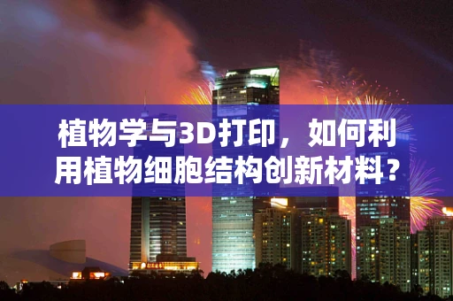 植物学与3D打印，如何利用植物细胞结构创新材料？