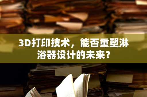 3D打印技术，能否重塑淋浴器设计的未来？