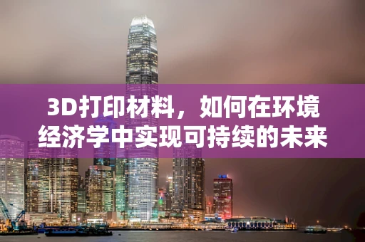 3D打印材料，如何在环境经济学中实现可持续的未来？