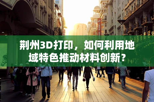 荆州3D打印，如何利用地域特色推动材料创新？
