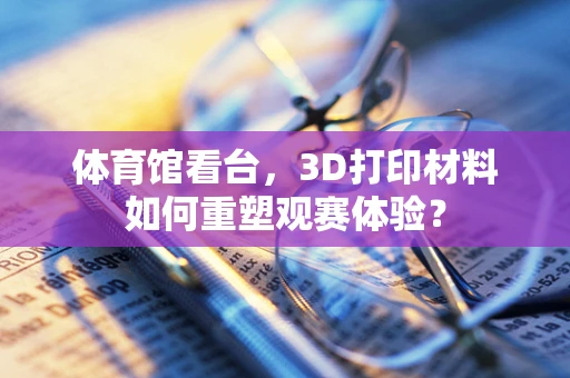 体育馆看台，3D打印材料如何重塑观赛体验？