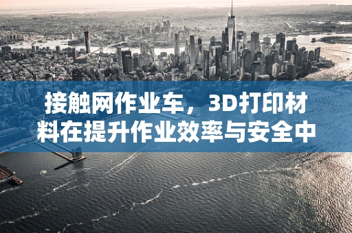 接触网作业车，3D打印材料在提升作业效率与安全中的新探索？
