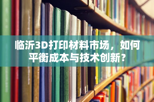 临沂3D打印材料市场，如何平衡成本与技术创新？
