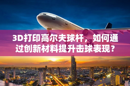 3D打印高尔夫球杆，如何通过创新材料提升击球表现？