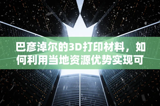 巴彦淖尔的3D打印材料，如何利用当地资源优势实现可持续发展？