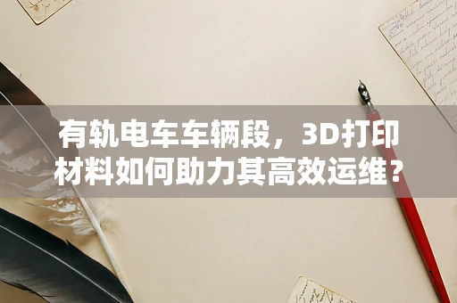 有轨电车车辆段，3D打印材料如何助力其高效运维？