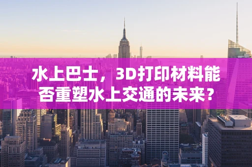 水上巴士，3D打印材料能否重塑水上交通的未来？