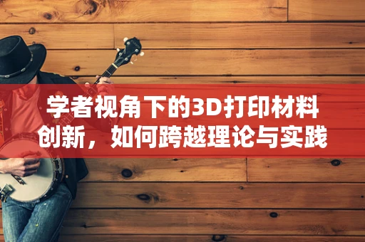 学者视角下的3D打印材料创新，如何跨越理论与实践的鸿沟？