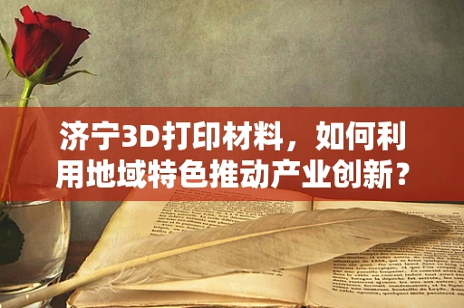 济宁3D打印材料，如何利用地域特色推动产业创新？