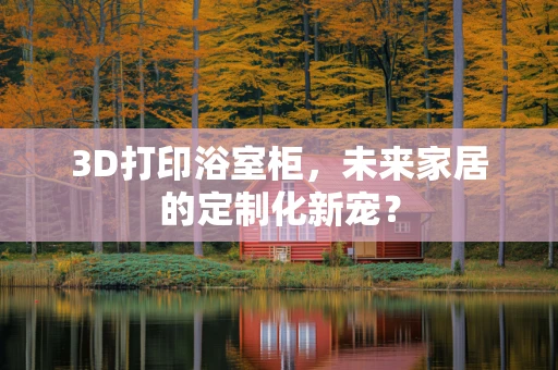 3D打印浴室柜，未来家居的定制化新宠？