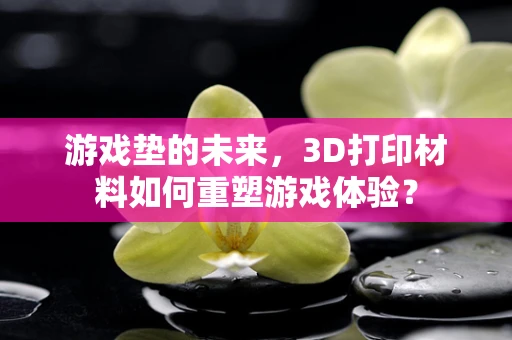 游戏垫的未来，3D打印材料如何重塑游戏体验？