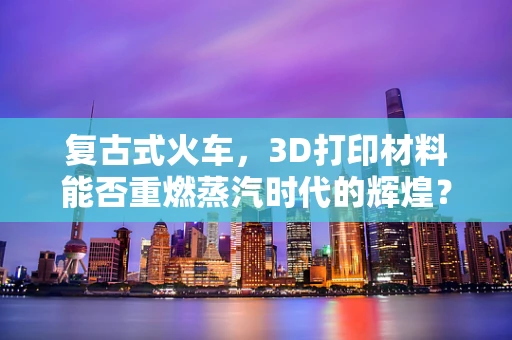 复古式火车，3D打印材料能否重燃蒸汽时代的辉煌？