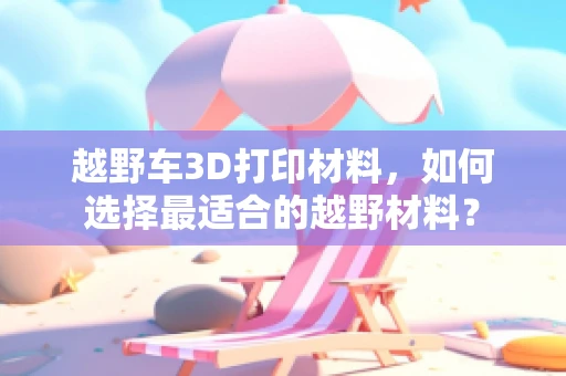 越野车3D打印材料，如何选择最适合的越野材料？