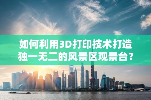 如何利用3D打印技术打造独一无二的风景区观景台？