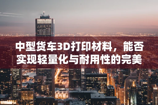 中型货车3D打印材料，能否实现轻量化与耐用性的完美结合？